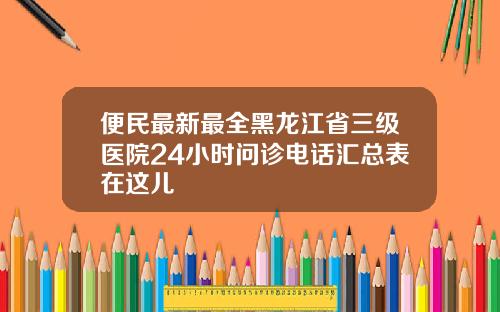 便民最新最全黑龙江省三级医院24小时问诊电话汇总表在这儿