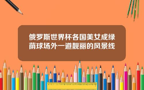 俄罗斯世界杯各国美女成绿荫球场外一道靓丽的风景线