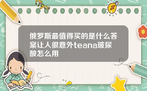 俄罗斯最值得买的是什么答案让人很意外teana玻尿酸怎么用