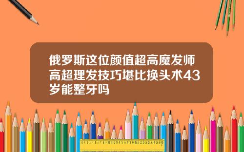 俄罗斯这位颜值超高魔发师高超理发技巧堪比换头术43岁能整牙吗