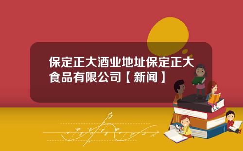 保定正大酒业地址保定正大食品有限公司【新闻】
