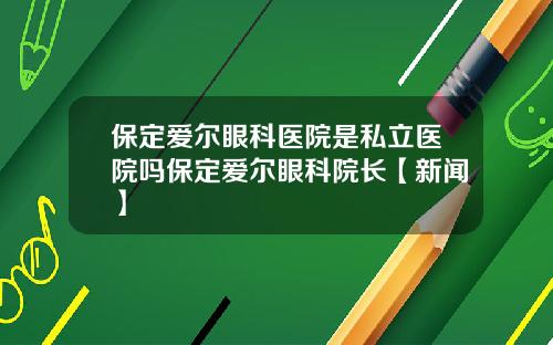 保定爱尔眼科医院是私立医院吗保定爱尔眼科院长【新闻】