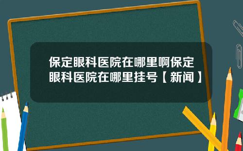 保定眼科医院在哪里啊保定眼科医院在哪里挂号【新闻】