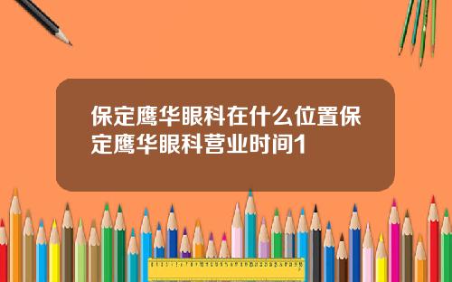 保定鹰华眼科在什么位置保定鹰华眼科营业时间1