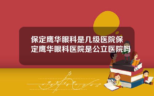保定鹰华眼科是几级医院保定鹰华眼科医院是公立医院吗