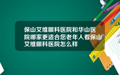 保山艾维眼科医院和华山医院哪家更适合您老年人看保山艾维眼科医院怎么样