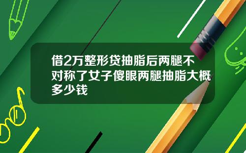 借2万整形贷抽脂后两腿不对称了女子傻眼两腿抽脂大概多少钱