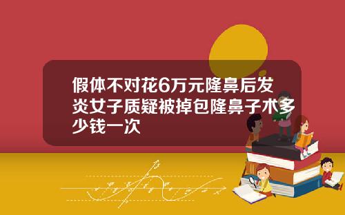 假体不对花6万元隆鼻后发炎女子质疑被掉包隆鼻子术多少钱一次