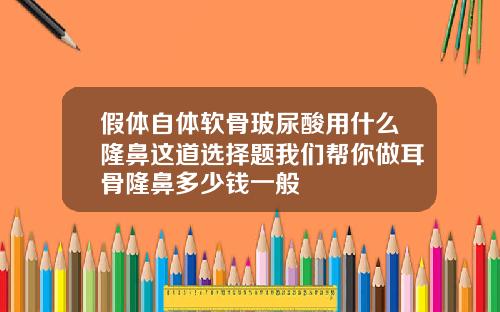 假体自体软骨玻尿酸用什么隆鼻这道选择题我们帮你做耳骨隆鼻多少钱一般
