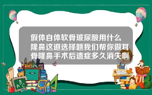 假体自体软骨玻尿酸用什么隆鼻这道选择题我们帮你做耳骨隆鼻手术后遗症多久消失啊