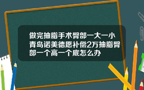 做完抽脂手术臀部一大一小青岛诺美德愿补偿2万抽脂臀部一个高一个底怎么办