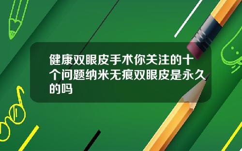 健康双眼皮手术你关注的十个问题纳米无痕双眼皮是永久的吗