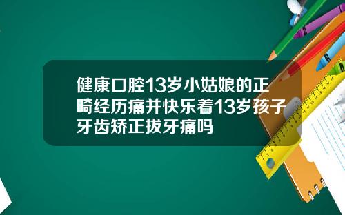 健康口腔13岁小姑娘的正畸经历痛并快乐着13岁孩子牙齿矫正拔牙痛吗