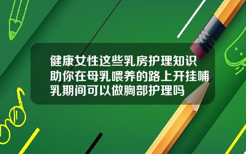 健康女性这些乳房护理知识助你在母乳喂养的路上开挂哺乳期间可以做胸部护理吗