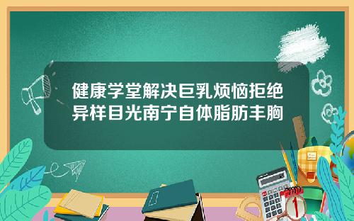 健康学堂解决巨乳烦恼拒绝异样目光南宁自体脂肪丰胸
