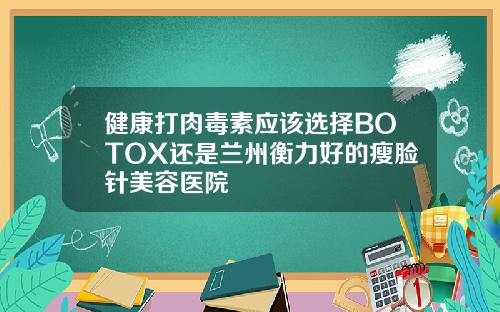 健康打肉毒素应该选择BOTOX还是兰州衡力好的瘦脸针美容医院