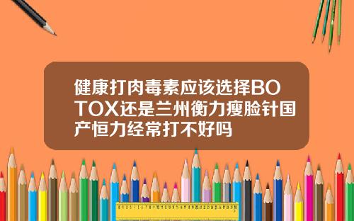 健康打肉毒素应该选择BOTOX还是兰州衡力瘦脸针国产恒力经常打不好吗