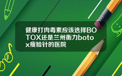 健康打肉毒素应该选择BOTOX还是兰州衡力botox瘦脸针的医院