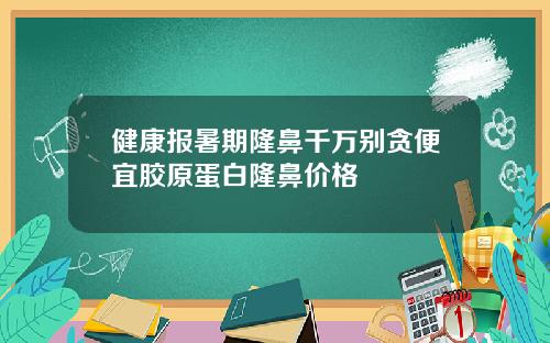 健康报暑期隆鼻千万别贪便宜胶原蛋白隆鼻价格