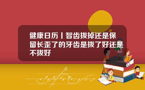 健康日历丨智齿拔掉还是保留长歪了的牙齿是拔了好还是不拔好