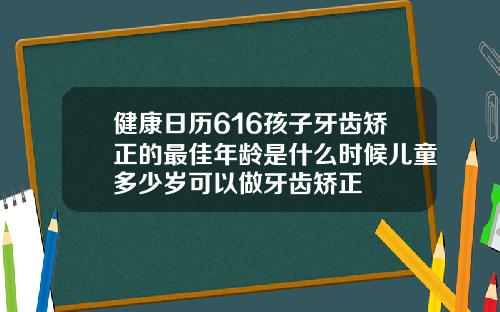 健康日历616孩子牙齿矫正的最佳年龄是什么时候儿童多少岁可以做牙齿矫正