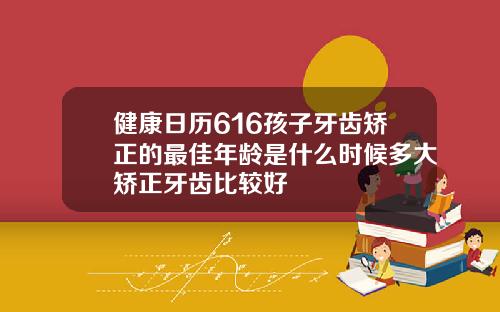 健康日历616孩子牙齿矫正的最佳年龄是什么时候多大矫正牙齿比较好