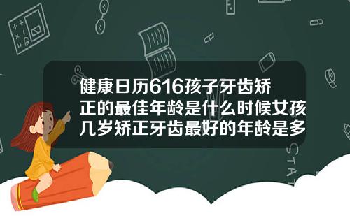 健康日历616孩子牙齿矫正的最佳年龄是什么时候女孩几岁矫正牙齿最好的年龄是多大