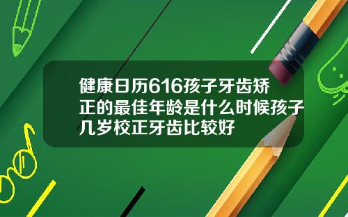 健康日历616孩子牙齿矫正的最佳年龄是什么时候孩子几岁校正牙齿比较好