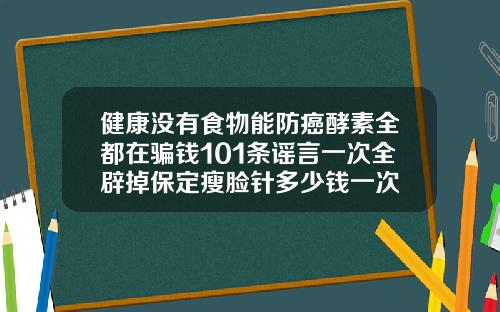 健康没有食物能防癌酵素全都在骗钱101条谣言一次全辟掉保定瘦脸针多少钱一次