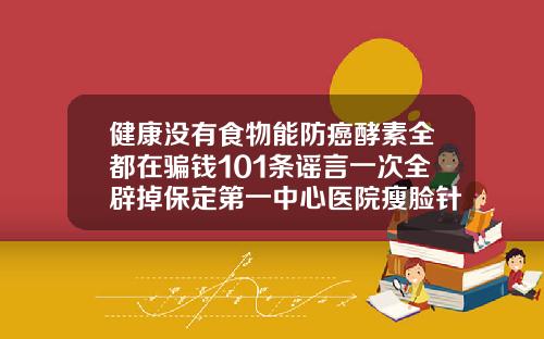 健康没有食物能防癌酵素全都在骗钱101条谣言一次全辟掉保定第一中心医院瘦脸针