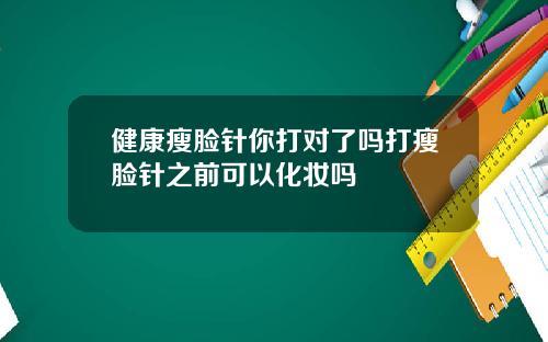 健康瘦脸针你打对了吗打瘦脸针之前可以化妆吗