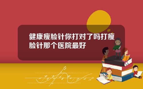 健康瘦脸针你打对了吗打瘦脸针那个医院最好