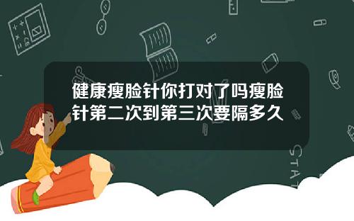 健康瘦脸针你打对了吗瘦脸针第二次到第三次要隔多久
