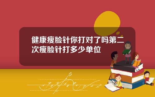 健康瘦脸针你打对了吗第二次瘦脸针打多少单位
