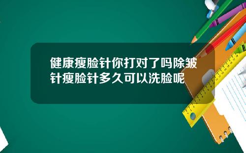 健康瘦脸针你打对了吗除皱针瘦脸针多久可以洗脸呢
