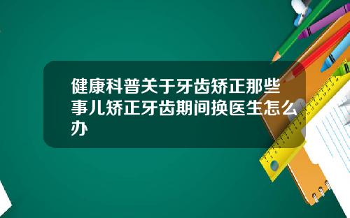 健康科普关于牙齿矫正那些事儿矫正牙齿期间换医生怎么办