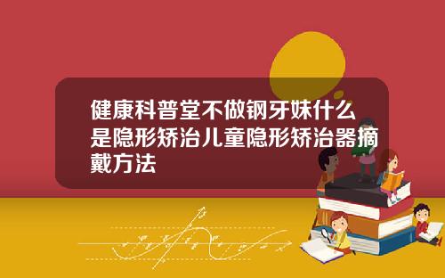 健康科普堂不做钢牙妹什么是隐形矫治儿童隐形矫治器摘戴方法