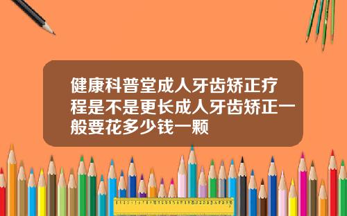 健康科普堂成人牙齿矫正疗程是不是更长成人牙齿矫正一般要花多少钱一颗