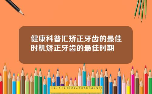 健康科普汇矫正牙齿的最佳时机矫正牙齿的最佳时期