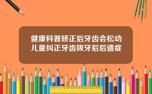 健康科普矫正后牙齿会松动儿童纠正牙齿拔牙后后遗症