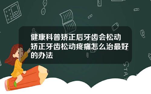 健康科普矫正后牙齿会松动矫正牙齿松动疼痛怎么治最好的办法