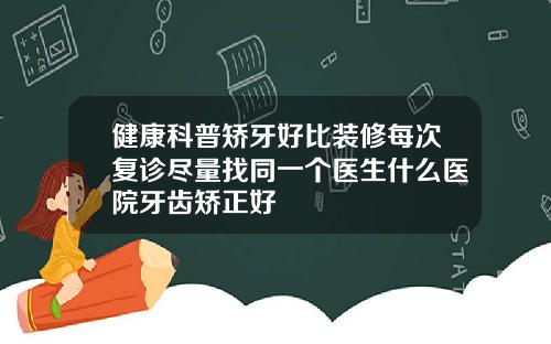 健康科普矫牙好比装修每次复诊尽量找同一个医生什么医院牙齿矫正好