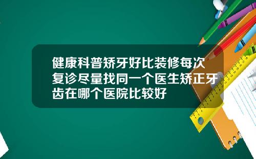 健康科普矫牙好比装修每次复诊尽量找同一个医生矫正牙齿在哪个医院比较好