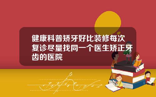 健康科普矫牙好比装修每次复诊尽量找同一个医生矫正牙齿的医院