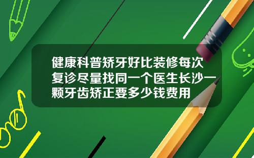 健康科普矫牙好比装修每次复诊尽量找同一个医生长沙一颗牙齿矫正要多少钱费用