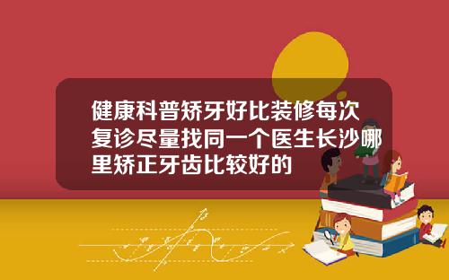 健康科普矫牙好比装修每次复诊尽量找同一个医生长沙哪里矫正牙齿比较好的