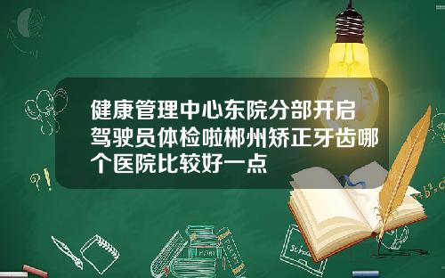 健康管理中心东院分部开启驾驶员体检啦郴州矫正牙齿哪个医院比较好一点
