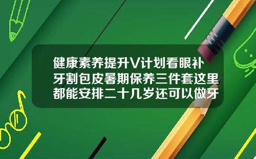 健康素养提升V计划看眼补牙割包皮暑期保养三件套这里都能安排二十几岁还可以做牙齿矫正吗