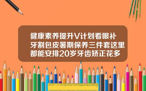 健康素养提升V计划看眼补牙割包皮暑期保养三件套这里都能安排20岁牙齿矫正花多少钱啊