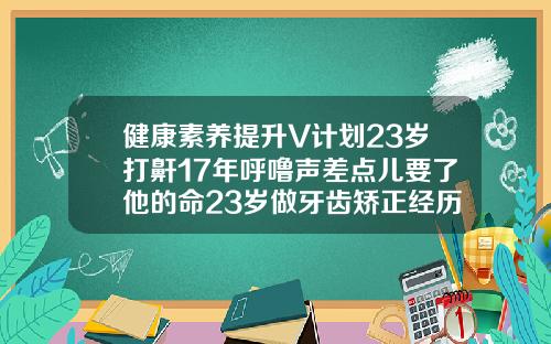 健康素养提升V计划23岁打鼾17年呼噜声差点儿要了他的命23岁做牙齿矫正经历